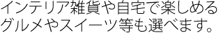 インテリア雑貨や自宅で楽しめるグルメやスイーツなども選べます。