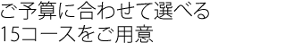 ご予算に合わせて選べる
15コースをご用意