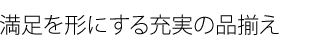 満足を形にする充実の品揃え