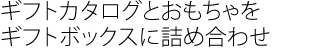 ギフトカタログとオリジナルおもちゃを
ギフトボックスに詰め合わせ