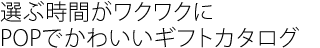 選ぶ時間がワクワクに
POPでかわいいギフトカタログ